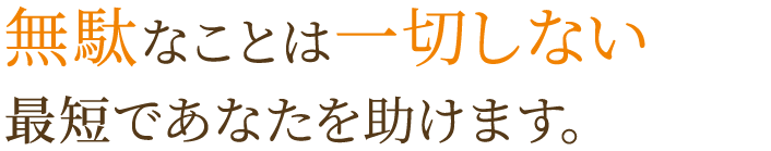 無駄なことは一切しない最短スピードであなたを助けます。